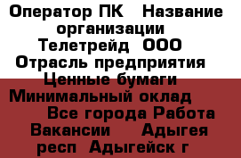 Оператор ПК › Название организации ­ Телетрейд, ООО › Отрасль предприятия ­ Ценные бумаги › Минимальный оклад ­ 40 000 - Все города Работа » Вакансии   . Адыгея респ.,Адыгейск г.